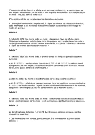 1° Au premier alinéa, le mot : « affiche » est remplacé par les mots : « communique, par
tout moyen, aux salariés », et les mots : « tout ou partie des salariés » sont remplacés par
les mots : « tout ou partie d’entre eux » ;
2° Le sixième alinéa est remplacé par les dispositions suivantes :
« L’employeur communique, au préalable, à l’agent de contrôle de l’inspection du travail,
cette information et les modalités de la communication aux salariés qu’il envisage de
mettre en œuvre. »
Article 6
A l’article R. 3172-9 du même code, les mots : « la copie de l’avis est affichée dans
l’établissement pendant toute la durée de la dérogation » sont remplacés par les mots : «
l’employeur communique par tout moyen, aux salariés, la copie de l’information transmise
à l’agent de contrôle de l’inspection du travail ».
Article 7
A l’article R. 3221-2 du même code, le premier alinéa est remplacé par les dispositions
suivantes :
« Art. R. 3221-2. - Les dispositions des articles L. 3221-1 à L. 3221-7 du code du travail
sont portées, par tout moyen, à la connaissance des personnes ayant accès aux lieux de
travail, ainsi qu’aux candidats à l’embauche. »
Article 8
L’article R. 3222-3 du même code est remplacé par les dispositions suivantes :
« Art. R. 3222-3. - Le fait de ne pas communiquer, dans les conditions prévues par l’article
R. 3221-2, les articles relatifs à l’égalité de rémunération entre les femmes et les hommes,
est puni de l’amende prévue pour les contraventions de la troisième classe. »
Article 9
A l’article R. 4616-3 du même code, les mots : « est affichée dans les locaux affectés au
travail » sont remplacés par les mots : « est communiquée par tout moyen aux salariés ».
Article 10
La dernière phrase de l’article R. 7123-15 du même code est ainsi remplacée par les
dispositions suivantes :
« Ces informations sont portées, par tout moyen, à la connaissance du public et des
salariés. »
 