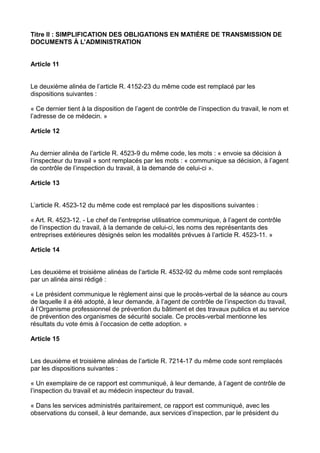 Titre II : SIMPLIFICATION DES OBLIGATIONS EN MATIÈRE DE TRANSMISSION DE
DOCUMENTS À L’ADMINISTRATION
Article 11
Le deuxième alinéa de l’article R. 4152-23 du même code est remplacé par les
dispositions suivantes :
« Ce dernier tient à la disposition de l’agent de contrôle de l’inspection du travail, le nom et
l’adresse de ce médecin. »
Article 12
Au dernier alinéa de l’article R. 4523-9 du même code, les mots : « envoie sa décision à
l’inspecteur du travail » sont remplacés par les mots : « communique sa décision, à l’agent
de contrôle de l’inspection du travail, à la demande de celui-ci ».
Article 13
L’article R. 4523-12 du même code est remplacé par les dispositions suivantes :
« Art. R. 4523-12. - Le chef de l’entreprise utilisatrice communique, à l’agent de contrôle
de l’inspection du travail, à la demande de celui-ci, les noms des représentants des
entreprises extérieures désignés selon les modalités prévues à l’article R. 4523-11. »
Article 14
Les deuxième et troisième alinéas de l’article R. 4532-92 du même code sont remplacés
par un alinéa ainsi rédigé :
« Le président communique le règlement ainsi que le procès-verbal de la séance au cours
de laquelle il a été adopté, à leur demande, à l’agent de contrôle de l’inspection du travail,
à l’Organisme professionnel de prévention du bâtiment et des travaux publics et au service
de prévention des organismes de sécurité sociale. Ce procès-verbal mentionne les
résultats du vote émis à l’occasion de cette adoption. »
Article 15
Les deuxième et troisième alinéas de l’article R. 7214-17 du même code sont remplacés
par les dispositions suivantes :
« Un exemplaire de ce rapport est communiqué, à leur demande, à l’agent de contrôle de
l’inspection du travail et au médecin inspecteur du travail.
« Dans les services administrés paritairement, ce rapport est communiqué, avec les
observations du conseil, à leur demande, aux services d’inspection, par le président du
 