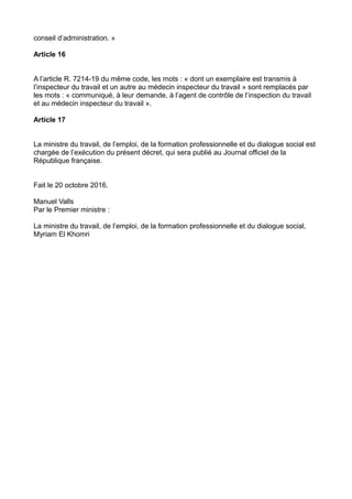 conseil d’administration. »
Article 16
A l’article R. 7214-19 du même code, les mots : « dont un exemplaire est transmis à
l’inspecteur du travail et un autre au médecin inspecteur du travail » sont remplacés par
les mots : « communiqué, à leur demande, à l’agent de contrôle de l’inspection du travail
et au médecin inspecteur du travail ».
Article 17
La ministre du travail, de l’emploi, de la formation professionnelle et du dialogue social est
chargée de l’exécution du présent décret, qui sera publié au Journal officiel de la
République française.
Fait le 20 octobre 2016.
Manuel Valls
Par le Premier ministre :
La ministre du travail, de l’emploi, de la formation professionnelle et du dialogue social,
Myriam El Khomri
 