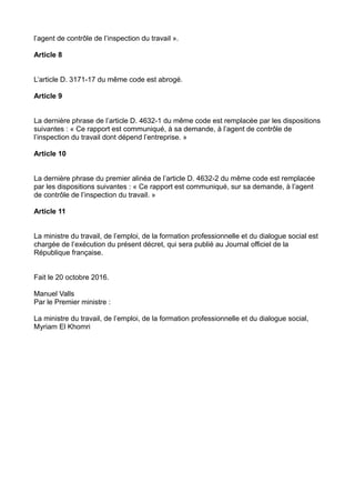l’agent de contrôle de l’inspection du travail ».
Article 8
L’article D. 3171-17 du même code est abrogé.
Article 9
La dernière phrase de l’article D. 4632-1 du même code est remplacée par les dispositions
suivantes : « Ce rapport est communiqué, à sa demande, à l’agent de contrôle de
l’inspection du travail dont dépend l’entreprise. »
Article 10
La dernière phrase du premier alinéa de l’article D. 4632-2 du même code est remplacée
par les dispositions suivantes : « Ce rapport est communiqué, sur sa demande, à l’agent
de contrôle de l’inspection du travail. »
Article 11
La ministre du travail, de l’emploi, de la formation professionnelle et du dialogue social est
chargée de l’exécution du présent décret, qui sera publié au Journal officiel de la
République française.
Fait le 20 octobre 2016.
Manuel Valls
Par le Premier ministre :
La ministre du travail, de l’emploi, de la formation professionnelle et du dialogue social,
Myriam El Khomri
 