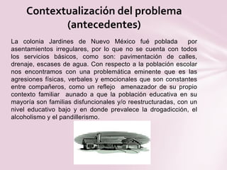 La colonia Jardines de Nuevo México fué poblada por
asentamientos irregulares, por lo que no se cuenta con todos
los servicios básicos, como son: pavimentación de calles,
drenaje, escases de agua. Con respecto a la población escolar
nos encontramos con una problemática eminente que es las
agresiones físicas, verbales y emocionales que son constantes
entre compañeros, como un reflejo amenazador de su propio
contexto familiar aunado a que la población educativa en su
mayoría son familias disfuncionales y/o reestructuradas, con un
nivel educativo bajo y en donde prevalece la drogadicción, el
alcoholismo y el pandillerismo.
Contextualización del problema
(antecedentes)
 