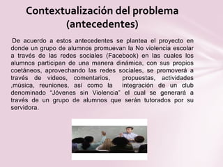 De acuerdo a estos antecedentes se plantea el proyecto en
donde un grupo de alumnos promuevan la No violencia escolar
a través de las redes sociales (Facebook) en las cuales los
alumnos participan de una manera dinámica, con sus propios
coetáneos, aprovechando las redes sociales, se promoverá a
través de videos, comentarios, propuestas, actividades
,música, reuniones, así como la integración de un club
denominado “Jóvenes sin Violencia” el cual se generará a
través de un grupo de alumnos que serán tutorados por su
servidora.
Contextualización del problema
(antecedentes)
 