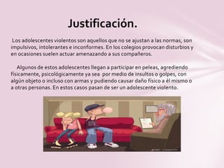 Los adolescentes violentos son aquellos que no se ajustan a las normas, son
impulsivos, intolerantes e inconformes. En los colegios provocan disturbios y
en ocasiones suelen actuar amenazando a sus compañeros.
Algunos de estos adolescentes llegan a participar en peleas, agrediendo
físicamente, psicológicamente ya sea por medio de insultos o golpes, con
algún objeto o incluso con armas y pudiendo causar daño físico a él mismo o
a otras personas. En estos casos pasan de ser un adolescente violento.
Justificación.
 