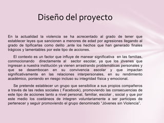 En la actualidad la violencia se ha acrecentado al grado de tener que
establecer leyes que sancionen a menores de edad por agresiones llegando al
grado de tipificarlas como delito ,ante los hechos que han generado finales
trágicos y lamentables por este tipo de acciones.
El contexto es un factor que influye de manear significativa en las familias,
conmocionando directamente al sector escolar, ya que los jóvenes que
ingresan a nuestra institución ya vienen arrastrando problemáticas personales y
que se desembocan en su convivencia escolar y que impactan
significativamente en las relaciones interpersonales, en su rendimiento
académico, poniendo en riesgo incluso su integridad física y emocional.
Se pretende establecer un grupo que sensibilice a sus propios compañeros
a través de las redes sociales ( Facebook), promoviendo las consecuencias de
este tipo de acciones tanto a nivel personal, familiar, escolar , social y que por
este medio los coetáneos de integren voluntariamente a ser participes de
pertenecer y seguir promoviendo el grupo denominado “Jóvenes sin Violencia”.
Diseño del proyecto
 