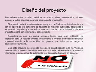 Los adolescentes podrán participar aportando ideas, comentarios, videos,
música, y todos aquellos recursos alusivos a la prevención.
El proyecto estará encabezado por un grupo de 5 alumnos inicialmente que
con el apoyo de su servidora se revisará el material publicado, aceptando o
rechazando aquello que se valore que no cumpla con la intención de este
proyecto, podrá ser eliminado si así se decide.
Considerando que las redes sociales tienen una gran población de
captación será un recurso abierto inicialmente a jóvenes de nuestra institución
y posteriormente a la comunidad en general que entre en el rango de
educación secundaria.
Con este proyecto se pretende no solo la sensibilización a la no Violencia
sino también a mejorar la calidad educativa a través del rendimiento académico
y fomentar la autoestima, la autonomía y el desarrollo humano en general.
Diseño del proyecto
 