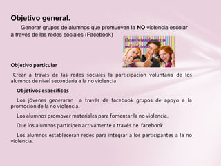 Objetivo particular
Crear a través de las redes sociales la participación voluntaria de los
alumnos de nivel secundaria a la no violencia
Objetivos específicos
Los jóvenes generaran a través de facebook grupos de apoyo a la
promoción de la no violencia.
Los alumnos promover materiales para fomentar la no violencia.
Que los alumnos participen activamente a través de facebook.
Los alumnos establecerán redes para integrar a los participantes a la no
violencia.
Objetivo general.
Generar grupos de alumnos que promuevan la NO violencia escolar
a través de las redes sociales (Facebook)
 