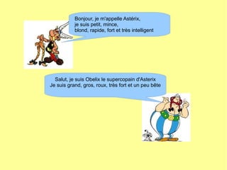 Bonjour, je m'appelle Astérix,
je suis petit, mince,
blond, rapide, fort et très intelligent
Salut, je suis Obelix le supercopain d'Asterix
Je suis grand, gros, roux, très fort et un peu bête
 