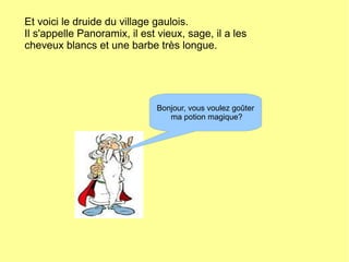 Et voici le druide du village gaulois.
Il s'appelle Panoramix, il est vieux, sage, il a les
cheveux blancs et une barbe très longue.
Bonjour, vous voulez goûter
ma potion magique?
 