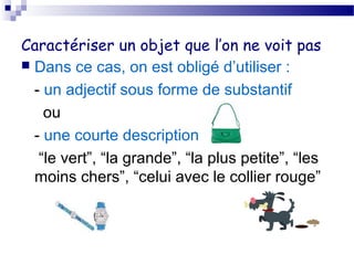 Caractériser un objet que l’on ne voit pas 
 Dans ce cas, on est obligé d’utiliser : 
- un adjectif sous forme de substantif 
ou 
- une courte description 
“le vert”, “la grande”, “la plus petite”, “les 
moins chers”, “celui avec le collier rouge” 
 