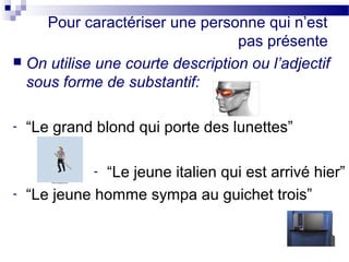 Pour caractériser une personne qui n’est 
pas présente 
 On utilise une courte description ou l’adjectif 
sous forme de substantif: 
- “Le grand blond qui porte des lunettes” 
- “Le jeune italien qui est arrivé hier” 
- “Le jeune homme sympa au guichet trois” 
