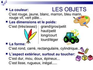  La couleur: LES OBJETS 
C’est rouge, jaune, blanc, marron, bleu marin, 
rouge vif, vert pâle... 
 Les dimensions et le poids: 
C’est (très/assez) grand/gros/petit 
haut/petit 
long/court 
lourd/léger 
 La forme: 
C’est rond, carré, rectangulaire, cylindrique... 
 L’aspect extérieur, surtout au toucher: 
C’est dur, mou, doux, épineux... 
C’est lisse, rugueux, inégal..... 
 
