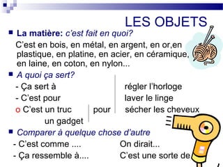 LES OBJETS 
 La matière: c’est fait en quoi? 
C’est en bois, en métal, en argent, en or,en 
plastique, en platine, en acier, en céramique, en en 
en laine, en coton, en nylon... 
 A quoi ça sert? 
- Ça sert à régler l’horloge 
- C’est pour laver le linge 
о C’est un truc pour sécher les cheveux 
un gadget 
 Comparer à quelque chose d’autre 
- C’est comme .... On dirait... 
- Ça ressemble à.... C’est une sorte de... 
 