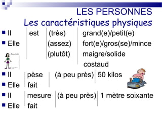 LES PERSONNES 
Les caractéristiques physiques 
 Il est (très) grand(e)/petit(e) 
 Elle (assez) fort(e)/gros(se)/mince 
(plutôt) maigre/solide 
costaud 
 Il pèse (à peu près) 50 kilos 
 Elle fait 
 Il mesure (à peu près) 1 mètre soixante 
 Elle fait 
 