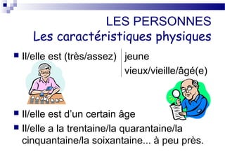 LES PERSONNES 
Les caractéristiques physiques 
 Il/elle est (très/assez) jeune 
vieux/vieille/âgé(e) 
 Il/elle est d’un certain âge 
 Il/elle a la trentaine/la quarantaine/la 
cinquantaine/la soixantaine... à peu près. 
 