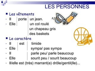 LES PERSONNES 
 Les vêtements 
- Il porte un jean. 
- Elle un col roulé 
un chapeau gris 
des baskets 
 Le caractère 
- Il est timide 
- Elle sympa/ pas sympa 
- Il parle peu/ parle beaucoup 
- Elle sourit peu / sourit beaucoup 
- Il/elle est (très) marrant(e) drôle/gentil(lle)... 
 
