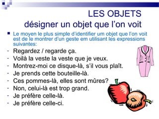 LES OBJETS 
désigner un objet que l’on voit 
 Le moyen le plus simple d’identifier um objet que l’on voit 
est de le montrer d’un geste em utilisant les expressions 
suivantes: 
- Regardez / regarde ça. 
- Voilà la veste la veste que je veux. 
- Montrez-moi ce disque-là, s’il vous plaît. 
- Je prends cette bouteille-là. 
- Ces pommes-là, elles sont mûres? 
- Non, celui-là est trop grand. 
- Je préfère celle-là. 
- Je préfère celle-ci. 
 