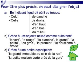 Pour être plus précis, on peut désigner l’objet: 
a) En indicant l’endroit où il se trouve: 
- Celui de gauche 
- Celle de droite 
d’en haut 
d’en bas 
du milieu 
b) Grâce à um adjectif utilisé comme substantif: 
“le vert”, “le rouge”, “la blanche”, le grand”, “la 
petite”, “les gros”, “le premier”, “le deuxième à 
droite” 
c) Grâce à une petite description: 
“le grand immeuble au coin de la rue” 
“la petite maison verte près de la gare” 
 