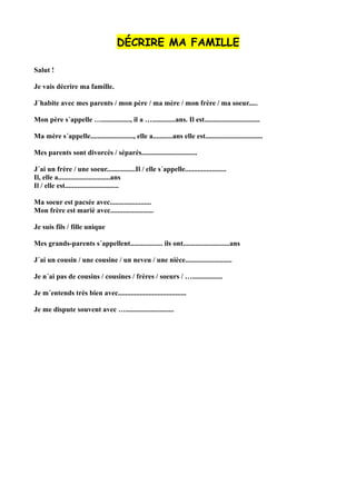 DÉCRIRE MA FAMILLE
Salut !
Je vais décrire ma famille.
J´habite avec mes parents / mon père / ma mère / mon frère / ma soeur.....
Mon père s´appelle …................, il a ….............ans. Il est...............................
Ma mère s´appelle........................, elle a...........ans elle est................................
Mes parents sont divorcés / séparés...............................
J´ai un frère / une soeur................Il / elle s´appelle.......................
Il, elle a.............................ans
Il / elle est..............................
Ma soeur est pacsée avec.......................
Mon frère est marié avec........................
Je suis fils / fille unique
Mes grands-parents s´appellent.................. ils ont..........................ans
J´ai un cousin / une cousine / un neveu / une nièce..........................
Je n´ai pas de cousins / cousines / frères / soeurs / ….................
Je m´entends très bien avec......................................
Je me dispute souvent avec …...........................
 