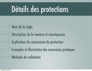 Détails des protections

                       Nom de la règle
                       Description de la menace et conséquence
                       Explication du mécanisme de protection
                       Exemples et illustration des mauvaises pratiques
                       Méthode de validation

mercredi 9 mars 2011
 