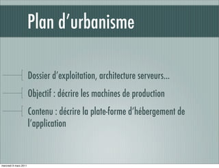 Plan d’urbanisme

                       Dossier d’exploitation, architecture serveurs...
                       Objectif : décrire les machines de production
                       Contenu : décrire la plate-forme d’hébergement de
                       l’application



mercredi 9 mars 2011
 
