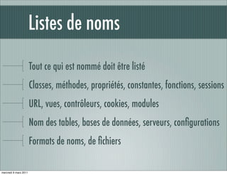 Listes de noms

                       Tout ce qui est nommé doit être listé
                       Classes, méthodes, propriétés, constantes, fonctions, sessions
                       URL, vues, contrôleurs, cookies, modules
                       Nom des tables, bases de données, serveurs, conﬁgurations
                       Formats de noms, de ﬁchiers

mercredi 9 mars 2011
 