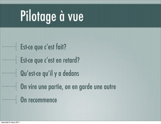 Pilotage à vue

                       Est-ce que c’est fait?
                       Est-ce que c’est en retard?
                       Qu’est-ce qu’il y a dedans
                       On vire une partie, on en garde une autre
                       On recommence

mercredi 9 mars 2011
 