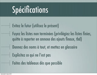 Spéciﬁcations
                       Evitez le futur (utilisez le présent)
                       Fuyez les listes non terminées (privilégiez les listes ﬁnies,
                       quitte à reporter en annexe des ajouts ﬁnaux, tbd)
                       Donnez des noms à tout, et mettez en glossaire
                       Explicitez ce qui ne l’est pas
                       Faites des tableaux dès que possible

mercredi 9 mars 2011
 