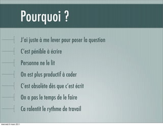 Pourquoi ?
                       J’ai juste à me lever pour poser la question
                       C’est pénible à écrire
                       Personne ne le lit
                       On est plus productif à coder
                       C’est obsolète dès que c’est écrit
                       On a pas le temps de le faire
                       Ca ralentit le rythme de travail

mercredi 9 mars 2011
 