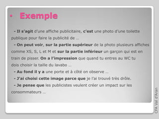 CFAVald’Aran
• Exemple
- Il s’agit d’une affiche publicitaire, c’est une photo d’une toilette
publique pour faire la publicité de …
- On peut voir, sur la partie supérieur de la photo plusieurs affiches
comme XS, S, L et M et sur la partie inférieur un garçon qui est en
train de pisser. On a l’impression que quand tu entres au WC tu
dois choisir la taille du lavabo …
- Au fond il y a une porte et à côté on observe …
- J’ai choisi cette image parce que je l’ai trouvé très drôle.
- Je pense que les publicistes veulent créer un impact sur les
consommateurs …
 
