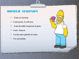 HOMER SIMPSON
 C'est un homme.
 Il est jeune, il a 39 ans.
 Il est de taille moyenne et gros.
 Il est chauve.
 Il a les yeux grands et noirs.
 Il a une barbe.
 