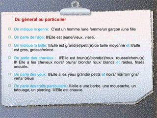  On indique le genre: C’est un homme /une femme/un garçon /une fille
 On parle de l’âge: Il/Elle est jeune/vieux, vielle.
 On indique la taille: Il/Elle est grand(e)/petit(e)/de taille moyenne et Il/Elle
est gros, grosse/mince.
 On parle des cheveux : Il/Elle est brun(e)/blond(e)/roux, rousse/chenu(e).
Il/ Elle a les cheveux noirs/ bruns/ blonds/ roux/ blancs et raides, frisés,
ondulés.
 On parle des yeux: Il/Elle a les yeux grands/ petits et noirs/ marron/ gris/
verts/ bleus
 On parle des traits particuliers : Il/elle a une barbe, une moustache, un
tatouage, un piercing. Il/Elle est chauve.
 