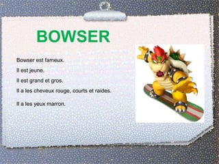 BOWSER
Bowser est fameux.
Il est jeune.
Il est grand et gros.
Il a les cheveux rouge, courts et raides.
Il a les yeux marron.
 
