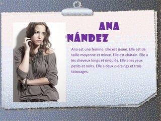 ANA
FERNÁNDEZ
   Ana est une femme. Elle est jeune. Elle est de
   taille moyenne et mince. Elle est châtain. Elle a
   les cheveux longs et ondulés. Elle a les yeux
   petits et noirs. Elle a deux piercings et trois
   tatouages.
 