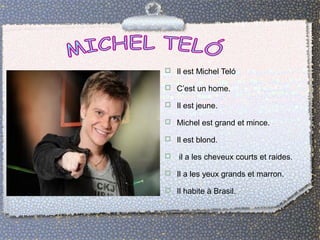 Il est Michel Teló 
 C’est un home. 
 Il est jeune. 
 Michel est grand et mince. 
 Il est blond. 
 il a les cheveux courts et raides. 
 Il a les yeux grands et marron. 
 Il habite à Brasil. 
 