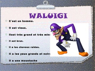 WALUIGI 
 C´est un homme. 
 Il est vieux. 
 Ilest très grand et très mince. 
 Il est brun. 
 Il a les cheveux raides. 
 Il a les yeux grands et noirs. 
 Il a une moustache 
 