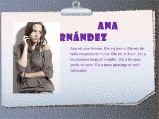 ANA 
FERNÁNDEZ 
Ana est une femme. Elle est jeune. Elle est de 
taille moyenne et mince. Elle est châtain. Elle a 
les cheveux longs et ondulés. Elle a les yeux 
petits et noirs. Elle a deux piercings et trois 
tatouages. 
 