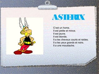 ASTERIX 
C’est un home. 
Il est petite et mince. 
Il est jeune. 
Il est blonde. 
Il a les cheveux courts et raides. 
Il a les yeux grands et noirs. 
Il a une moustache. 
 