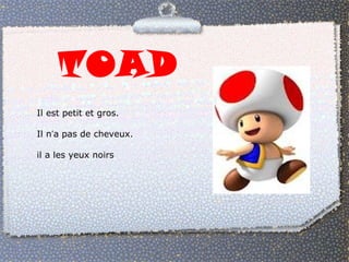 TOAD 
Il est petit et gros. 
Il n’a pas de cheveux. 
il a les yeux noirs 
 