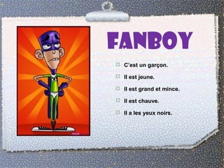 FANBOY 
 C’est un garçon. 
 Il est jeune. 
 Il est grand et mince. 
 Il est chauve. 
 Il a les yeux noirs. 
 