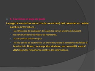  5- Couverture et page de garde
La page de couverture recto (1re de couverture) doit présenter un certain
nombre d’informations :
 les références de localisation de l’étude les nom et prénom de l’étudiant,
 les nom et prénom du directeur de recherches,
 la composition précise du jury,
 les lieu et date de soutenance. Le choix des polices et caractères est laissé à
l’étudiant (le Times, ou une police similaire, est conseillé), mais il
doit respecter l’importance relative des informations.
 
