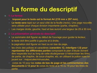 La forme du descriptif
 1- Le format
• imposé pour le texte est le format A4 (210 mm x 297 mm).
• Le texte sera tapé sur un seul côté de la feuille (recto). Une page nouvelle
sera utilisée pour chaque division importante (partie, chapitre).
• Les marges droite, gauche, haut et bas auront une largeur de 25 à 30 mm.
 2- La présentation générale du descriptif
 Le sommaire doit figurer au début de l’ouvrage pour guider le lecteur,
• le texte doit être justifié à gauche et à droite,
• la pagination doit figurer en haut ou en bas de page,
• les choix des polices et caractères (caractère 12, interligne 1,5) pour
représenter les différentes parties composant le plan d’étude doivent
être respectés tout au long de cette étude(penser à hiérarchiser les titres
de partie, de chapitre, de sous-chapitre, etc. en utilisant la police mais en
jouant sur : majuscules/minuscules,
• corps de 10 pour les notes de bas de page et les commentaires des
documents à 12 pour le corps du texte et à 16 ou 18 pour les titres de
partie
 