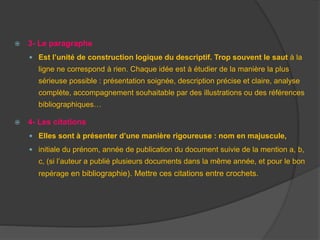  3- Le paragraphe
 Est l’unité de construction logique du descriptif. Trop souvent le saut à la
ligne ne correspond à rien. Chaque idée est à étudier de la manière la plus
sérieuse possible : présentation soignée, description précise et claire, analyse
complète, accompagnement souhaitable par des illustrations ou des références
bibliographiques…
 4- Les citations
 Elles sont à présenter d’une manière rigoureuse : nom en majuscule,
 initiale du prénom, année de publication du document suivie de la mention a, b,
c, (si l’auteur a publié plusieurs documents dans la même année, et pour le bon
repérage en bibliographie). Mettre ces citations entre crochets.
 