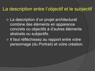 La description entre l’objectif et le subjectif
 La description d’un projet architectural
combine des éléments en apparence
concrets ou objectifs à d’autres éléments
abstraits ou subjectifs.
 Il faut réfléchissez au rapport entre votre
personnage (du Portrait) et votre création.
 