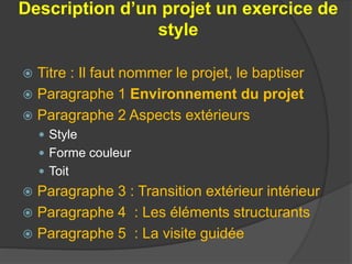 Description d’un projet un exercice de
style
 Titre : Il faut nommer le projet, le baptiser
 Paragraphe 1 Environnement du projet
 Paragraphe 2 Aspects extérieurs
 Style
 Forme couleur
 Toit
 Paragraphe 3 : Transition extérieur intérieur
 Paragraphe 4 : Les éléments structurants
 Paragraphe 5 : La visite guidée
 
