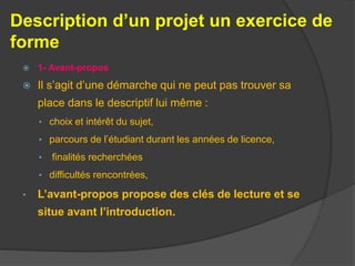 Description d’un projet un exercice de
forme
 1- Avant-propos
 Il s’agit d’une démarche qui ne peut pas trouver sa
place dans le descriptif lui même :
• choix et intérêt du sujet,
• parcours de l’étudiant durant les années de licence,
• finalités recherchées
• difficultés rencontrées,
• L’avant-propos propose des clés de lecture et se
situe avant l’introduction.
 
