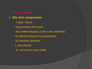  2- Introduction
 Elle doit comprendre :
• L’objet (Quoi)
• Argumentaire (Pourquoi)
• (les) méthodologie(s) et les outils présentés,
• la méthode choisie et sa justification,
• les résultats obtenues,
• L’ aire d’étude
• et annonce du plan arrêté.
 