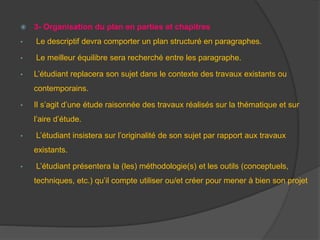  3- Organisation du plan en parties et chapitres
• Le descriptif devra comporter un plan structuré en paragraphes.
• Le meilleur équilibre sera recherché entre les paragraphe.
• L’étudiant replacera son sujet dans le contexte des travaux existants ou
contemporains.
• Il s’agit d’une étude raisonnée des travaux réalisés sur la thématique et sur
l’aire d’étude.
• L’étudiant insistera sur l’originalité de son sujet par rapport aux travaux
existants.
• L’étudiant présentera la (les) méthodologie(s) et les outils (conceptuels,
techniques, etc.) qu’il compte utiliser ou/et créer pour mener à bien son projet
 