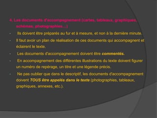 4. Les documents d'accompagnement (cartes, tableaux, graphiques,
schémas, photographies…)
• Ils doivent être préparés au fur et à mesure, et non à la dernière minute.
• Il faut avoir un plan de réalisation de ces documents qui accompagnent et
éclairent le texte.
• Les documents d'accompagnement doivent être commentés.
• En accompagnement des différentes illustrations du texte doivent figurer
un numéro de repérage, un titre et une légende précis.
• Ne pas oublier que dans le descriptif, les documents d'accompagnement
doivent TOUS être appelés dans le texte (photographies, tableaux,
graphiques, annexes, etc.).
 