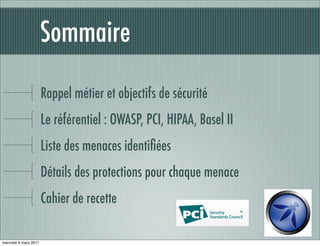 Sommaire

                       Rappel métier et objectifs de sécurité
                       Le référentiel : OWASP, PCI, HIPAA, Basel II
                       Liste des menaces identiﬁées
                       Détails des protections pour chaque menace
                       Cahier de recette

mercredi 9 mars 2011
 