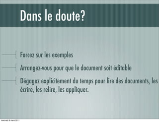 Dans le doute?

                       Forcez sur les exemples
                       Arrangez-vous pour que le document soit éditable
                       Dégagez explicitement du temps pour lire des documents, les
                       écrire, les relire, les appliquer.



mercredi 9 mars 2011
 